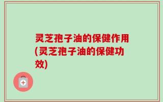 灵芝孢子油的保健作用(灵芝孢子油的保健功效)