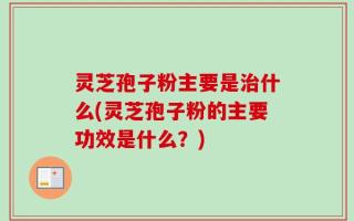 灵芝孢子粉主要是治什么(灵芝孢子粉的主要功效是什么？)