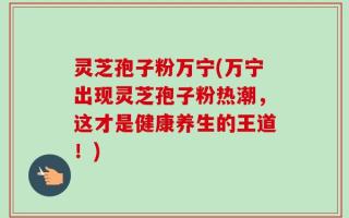 灵芝孢子粉万宁(万宁出现灵芝孢子粉热潮，这才是健康养生的王道！)