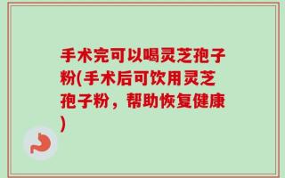 手术完可以喝灵芝孢子粉(手术后可饮用灵芝孢子粉，帮助恢复健康)