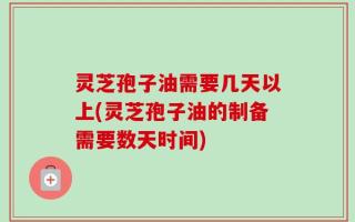 灵芝孢子油需要几天以上(灵芝孢子油的制备需要数天时间)