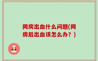 同房出血什么问题(同房后出血该怎么办？)