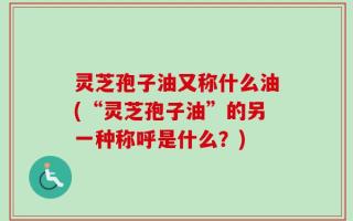 灵芝孢子油又称什么油(“灵芝孢子油”的另一种称呼是什么？)