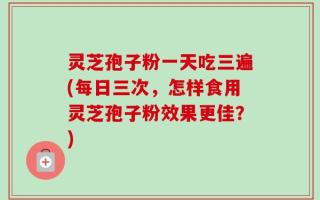 灵芝孢子粉一天吃三遍(每日三次，怎样食用灵芝孢子粉效果更佳？)