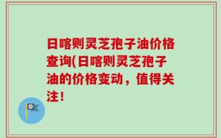 日喀则灵芝孢子油价格查询(日喀则灵芝孢子油的价格变动，值得关注！