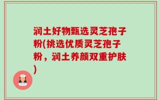 润土好物甄选灵芝孢子粉(挑选优质灵芝孢子粉，润土养颜双重护肤)
