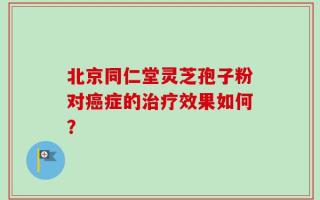 北京同仁堂灵芝孢子粉对癌症的治疗效果如何？