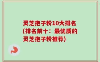 灵芝孢子粉10大排名(排名前十：最优质的灵芝孢子粉推荐)