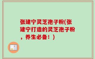 张建宁灵芝孢子粉(张建宁打造的灵芝孢子粉，养生必备！)