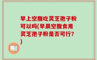 早上空腹吃灵芝孢子粉可以吗(早晨空腹食用灵芝孢子粉是否可行？)