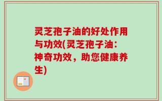 灵芝孢子油的好处作用与功效(灵芝孢子油：神奇功效，助您健康养生)