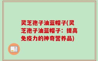 灵芝孢子油蓝帽子(灵芝孢子油蓝帽子：提高免疫力的神奇营养品)