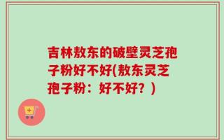 吉林敖东的破壁灵芝孢子粉好不好(敖东灵芝孢子粉：好不好？)