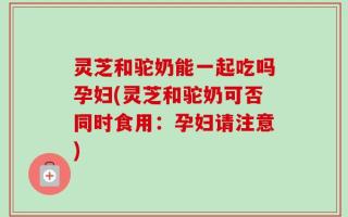 灵芝和驼奶能一起吃吗孕妇(灵芝和驼奶可否同时食用：孕妇请注意)