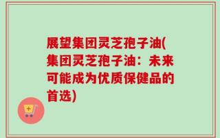 展望集团灵芝孢子油(集团灵芝孢子油：未来可能成为优质保健品的首选)