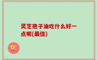 灵芝孢子油吃什么好一点呢(最佳)