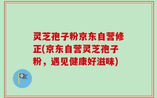 灵芝孢子粉京东自营修正(京东自营灵芝孢子粉，遇见健康好滋味)