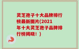 灵芝孢子十大品牌排行榜最新图片(2021年十大灵芝孢子品牌排行榜揭晓！)