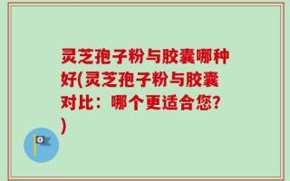 灵芝孢子粉与胶囊哪种好(灵芝孢子粉与胶囊对比：哪个更适合您？)