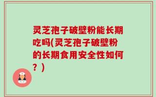 灵芝孢子破壁粉能长期吃吗(灵芝孢子破壁粉的长期食用安全性如何？)