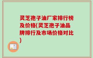 灵芝孢子油厂家排行榜及价格(灵芝孢子油品牌排行及市场价格对比)