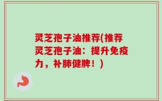 灵芝孢子油推荐(推荐灵芝孢子油：提升免疫力，补肺健脾！)
