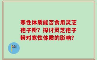 寒性体质能否食用灵芝孢子粉？探讨灵芝孢子粉对寒性体质的影响？