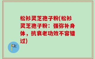 松衫灵芝孢子粉(松衫灵芝孢子粉：强弥补身体，抗衰老功效不容错过)