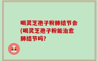 喝灵芝孢子粉肺结节会(喝灵芝孢子粉能治愈肺结节吗？