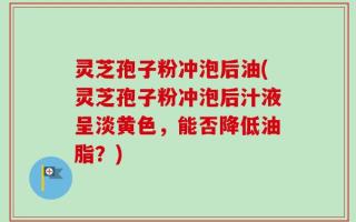灵芝孢子粉冲泡后油(灵芝孢子粉冲泡后汁液呈淡黄色，能否降低油脂？)