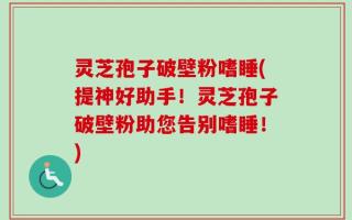 灵芝孢子破壁粉嗜睡(提神好助手！灵芝孢子破壁粉助您告别嗜睡！)