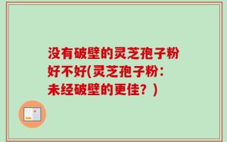 没有破壁的灵芝孢子粉好不好(灵芝孢子粉：未经破壁的更佳？)