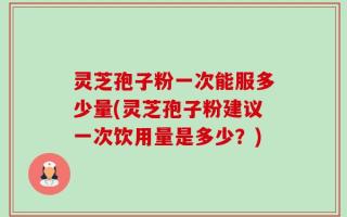 灵芝孢子粉一次能服多少量(灵芝孢子粉建议一次饮用量是多少？)