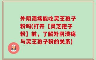 外阴溃疡能吃灵芝孢子粉吗(打开【灵芝孢子粉】前，了解外阴溃疡与灵芝孢子粉的关系)