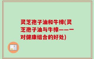 灵芝孢子油和牛樟(灵芝孢子油与牛樟——一对健康组合的好处)