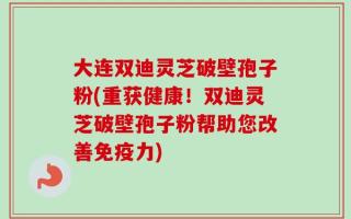 大连双迪灵芝破壁孢子粉(重获健康！双迪灵芝破壁孢子粉帮助您改善免疫力)