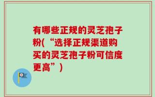 有哪些正规的灵芝孢子粉(“选择正规渠道购买的灵芝孢子粉可信度更高”)