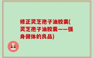 修正灵芝孢子油胶囊(灵芝孢子油胶囊——强身健体的良品)