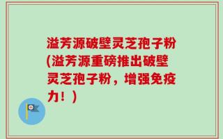 溢芳源破壁灵芝孢子粉(溢芳源重磅推出破壁灵芝孢子粉，增强免疫力！)