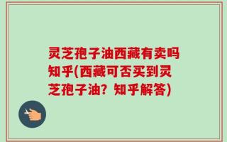 灵芝孢子油西藏有卖吗知乎(西藏可否买到灵芝孢子油？知乎解答)