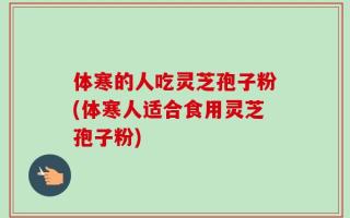 体寒的人吃灵芝孢子粉(体寒人适合食用灵芝孢子粉)