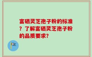 富硒灵芝孢子粉的标准？了解富硒灵芝孢子粉的品质要求？
