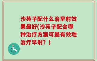 沙苑子配什么治早射效果最好(沙苑子配合哪种治疗方案可最有效地治疗早射？)
