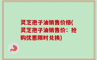 灵芝孢子油销售价格(灵芝孢子油销售价：抢购优惠限时兑换)