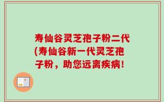 寿仙谷灵芝孢子粉二代(寿仙谷新一代灵芝孢子粉，助您远离疾病！