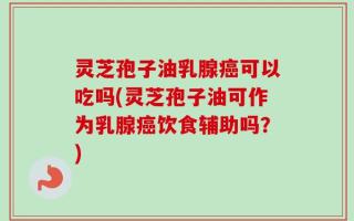 灵芝孢子油乳腺癌可以吃吗(灵芝孢子油可作为乳腺癌饮食辅助吗？)