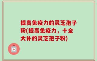 提高免疫力的灵芝孢子粉(提高免疫力，十全大补的灵芝孢子粉)