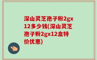 深山灵芝孢子粉2gx12多少钱(深山灵芝孢子粉2gx12盒特价优惠)