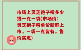 市场上灵芝孢子粉多少钱一克一袋(市场价：灵芝孢子粉单价新鲜上市，一袋一克皆有，售价实惠)