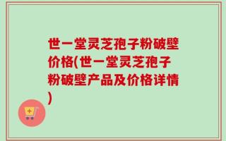世一堂灵芝孢子粉破壁价格(世一堂灵芝孢子粉破壁产品及价格详情)